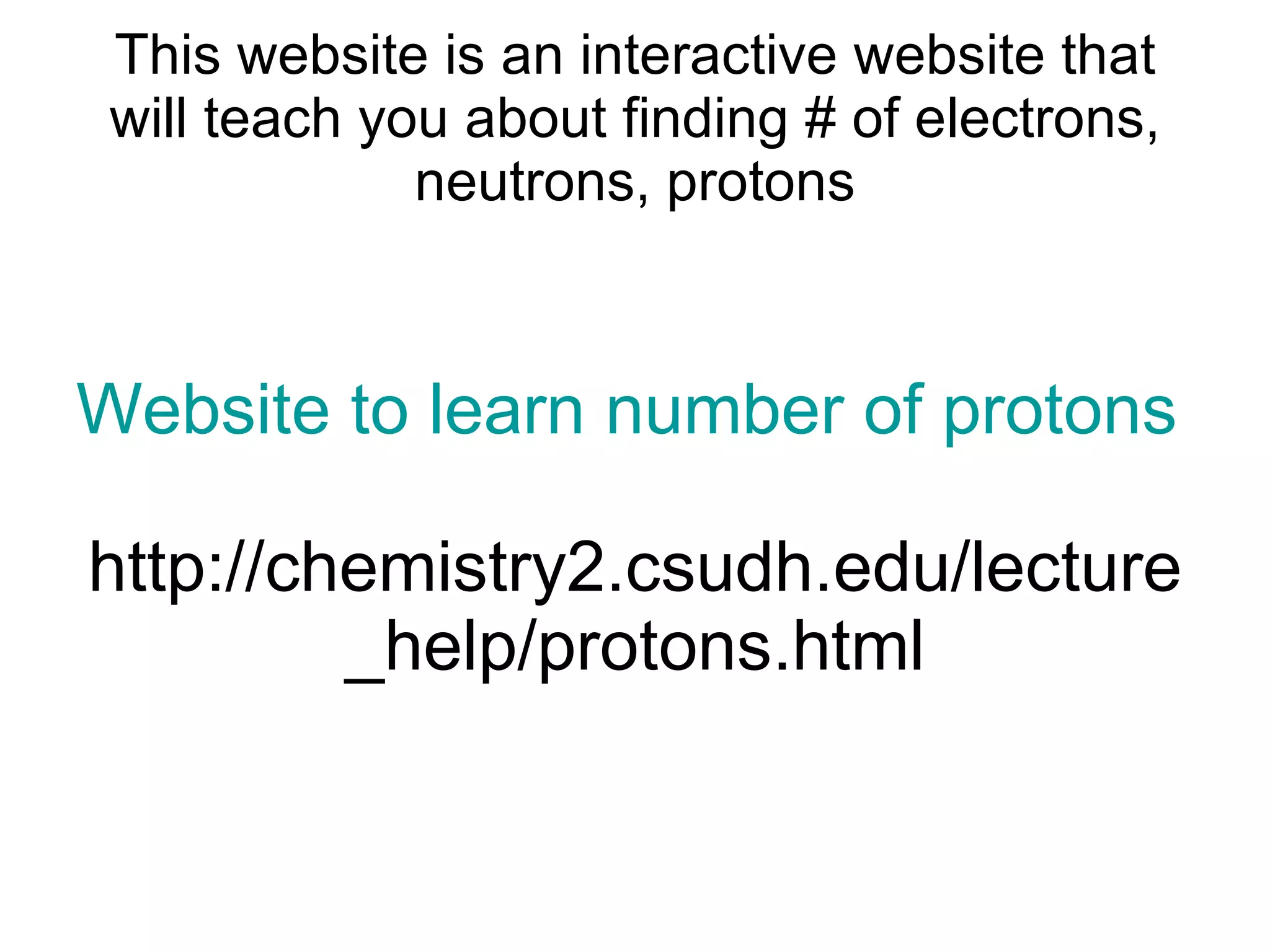 This website is an interactive website that will teach you about finding # of electrons, neutrons, protons Website to learn number of protons neutrons and electrons http://chemistry2.csudh.edu/lecture_help/protons.html 