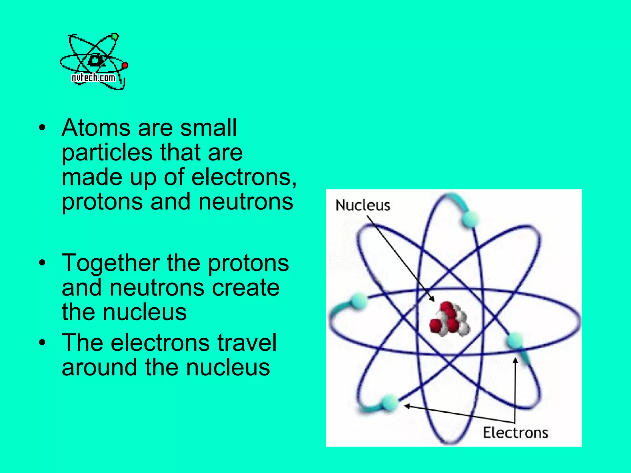 Atoms are small particles that are made up of electrons, protons and neutrons Together the protons and neutrons create the nucleus The electrons travel around the nucleus  