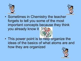 Sometimes in Chemistry the teacher forgets to tell you some of the most important concepts because they think you already know it This power point is to help organize the ideas of the basics of what atoms are and how they are organized  