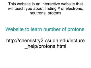 This website is an interactive website that will teach you about finding # of electrons, neutrons, protons Website to learn number of protons neutrons and electrons http://chemistry2.csudh.edu/lecture_help/protons.html 