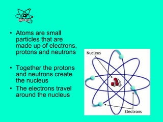 Atoms are small particles that are made up of electrons, protons and neutrons Together the protons and neutrons create the nucleus The electrons travel around the nucleus  