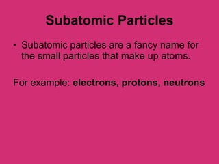 Subatomic Particles Subatomic particles are a fancy name for the small particles that make up atoms. For example:  electrons, protons, neutrons 