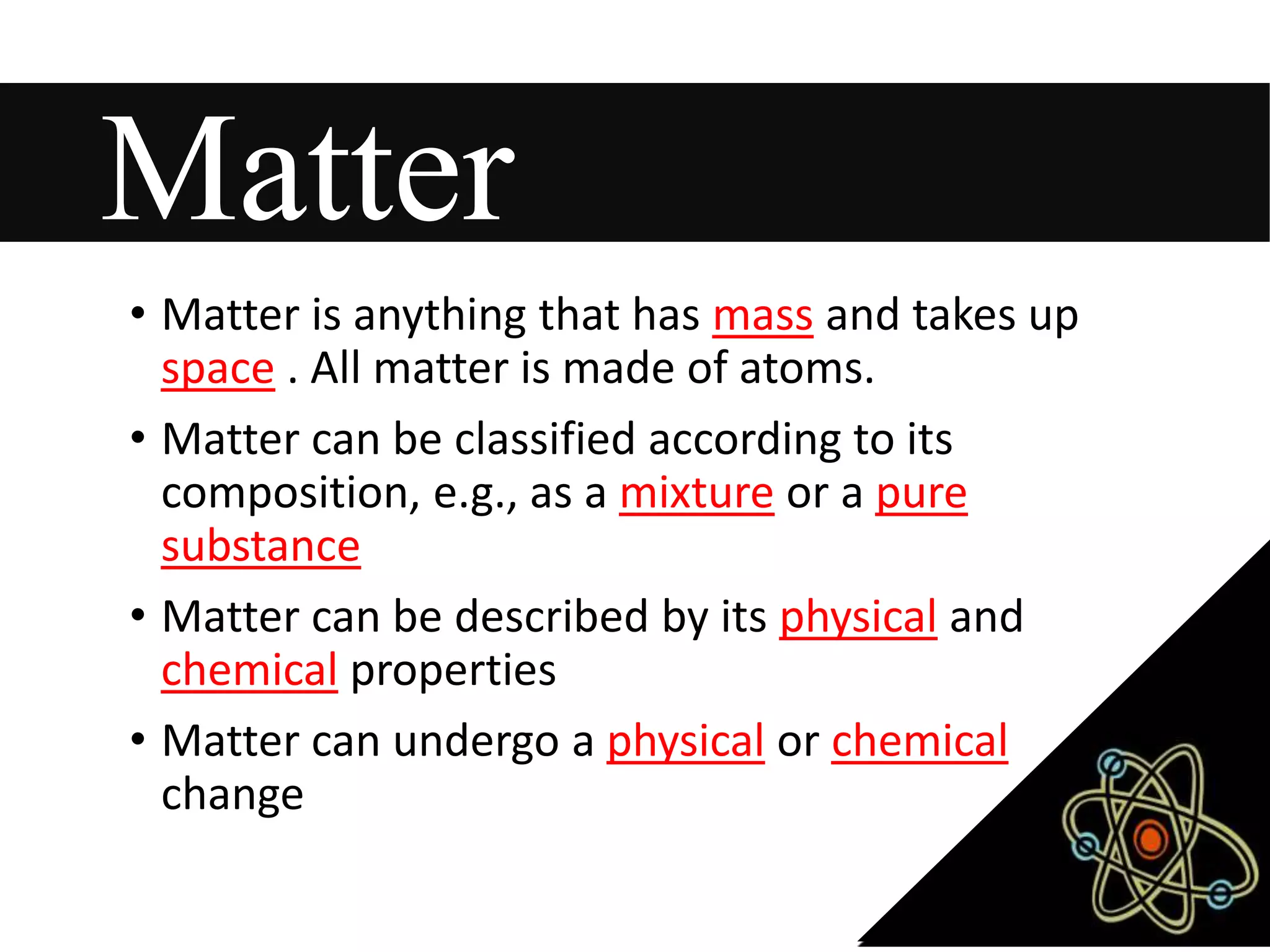 Matter
• Matter is anything that has mass and takes up
space . All matter is made of atoms.
• Matter can be classified according to its
composition, e.g., as a mixture or a pure
substance
• Matter can be described by its physical and
chemical properties
• Matter can undergo a physical or chemical
change
 