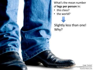 What’s the mean number
of legs per person in:
• this class?
• the world?


Slightly less than one!
Why?




                                         Image: 'Stacked'
 http://www.flickr.com/photos/17731548@N00/2153132167
                                     Found on flickrcc.net
 