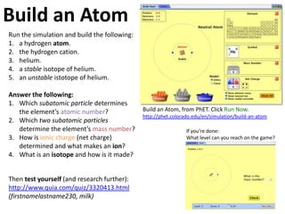 Build an Atom
Run the simulation and build the following:
1. a hydrogen atom.
2. the hydrogen cation.
3. helium.
4. a stable isotope of helium.
5. an unstable istotope of helium.

Answer the following:
1. Which subatomic particle determines
   the element’s atomic number?               Build an Atom, from PhET. Click Run Now.
                                              http://phet.colorado.edu/en/simulation/build-an-atom
2. Which two subatomic particles
   determine the element’s mass number?                         If you’re done:
3. How is ionic charge (net charge)                             What level can you reach on the game?
   determined and what makes an ion?
4. What is an isotope and how is it made?


Then test yourself (and research further):
http://www.quia.com/quiz/3320413.html
(firstnamelastname230, milk)
 