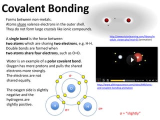 The duet and octet rules
 Hydrogen and helium follow the duet rule –
 two valence electrons. They have a small             H   H
 outer electron shell.


            H2 (H-H)                          H H             H       H
              Single covalent bond             shared     the line represents
                                              electrons   a pair of electrons.
 