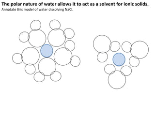 Polar Bonds                Larger atoms exert a greater pull on shared electrons.



                               Oxygen has more protons than hydrogen.
                               This means there is a stronger attraction between
                               the shared electrons and oxygen than there is
                               with the nucleus of hydrogen.

                               The result is a polar bond. Electrons are pulled
                               slightly closer to the oxygen, making it slightly
                               negatively charged overall. The hydrogen ends up
                      σ+       slightly positively charged.
σ = “slightly”
                               This will happen in any covalently-bonded
                               molecule where there is a big difference in atomic
   σ+                          numbers. The bigger the difference, the stronger
                               the effect.
                 σ-
 