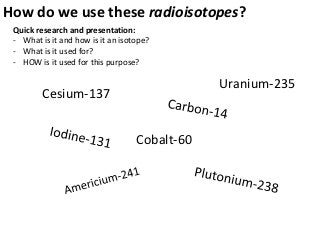 How do we use these radioisotopes?
 Quick research and presentation:
 - What is it and how is it an isotope?
 - What is it used for?
 - HOW is it used for this purpose?

                                               Uranium-235
         Cesium-137


                                   Cobalt-60
 