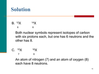 Solution

B.   12X       14X

      6         6

     Both nuclear symbols represent isotopes of carbon
     with six protons each, but one has 6 neutrons and the
     other has 8.

C.    15X       16X

      7          8

     An atom of nitrogen (7) and an atom of oxygen (8)
     each have 8 neutrons.
                                                         10
 