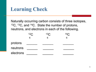 Learning Check

Naturally occurring carbon consists of three isotopes,
12C, 13C, and 14C. State the number of protons,

neutrons, and electrons in each of the following.
            12C          13C          14C
             6           6             6

protons    ______     ______         ______
neutrons   ______     ______         ______
electrons ______      ______         ______



                                                         5
 