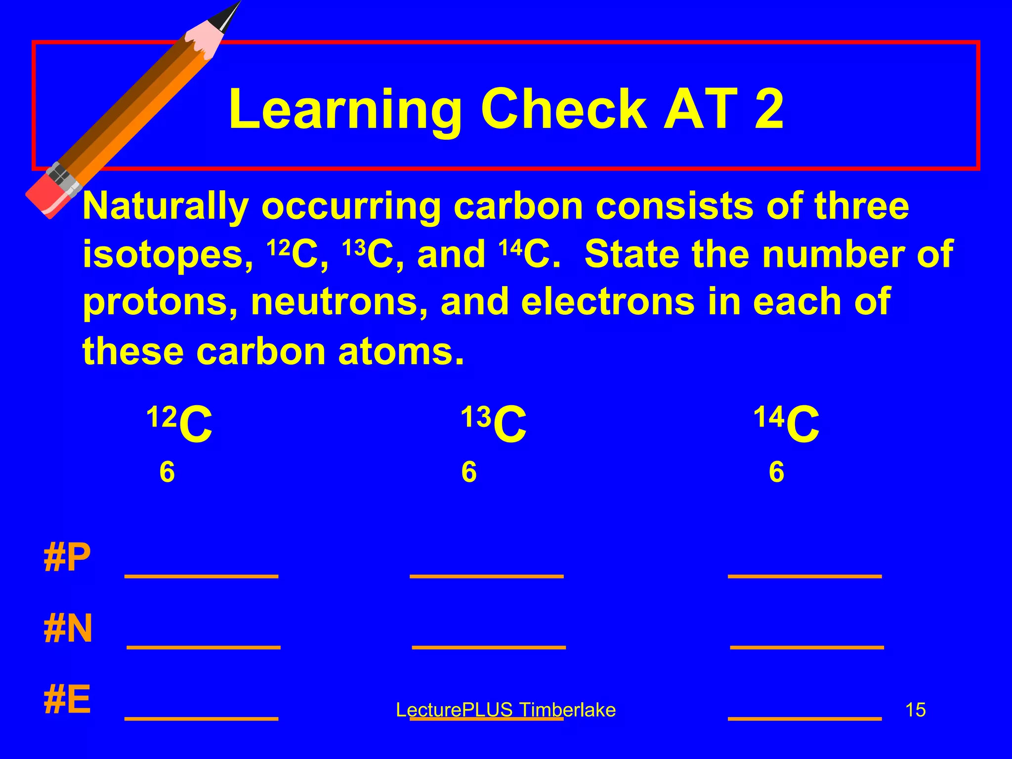Learning Check AT 2 Naturally occurring carbon consists of three isotopes,  12 C,  13 C, and  14 C.  State the number of protons, neutrons, and electrons in each of these carbon atoms .  12 C   13 C 14 C   6   6    6 #P  _______  _______  _______  #N  _______  _______  _______   #E  _______  _______  _______   LecturePLUS Timberlake 