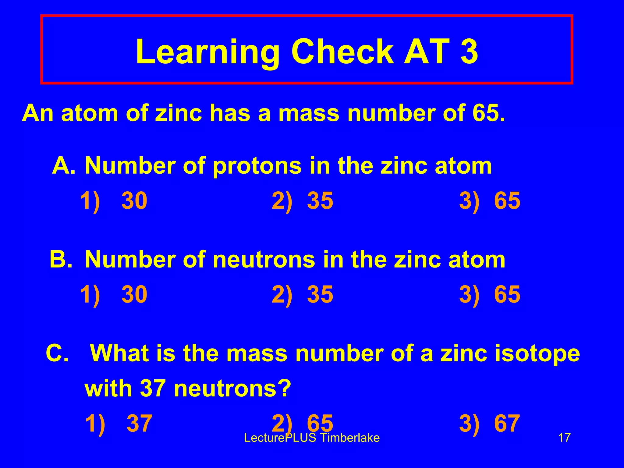 Learning Check AT 3 An atom of zinc has a mass number of 65.   A. Number of protons in the zinc atom   1)  30 2)  35 3)  65 B. Number of neutrons in the zinc atom   1)  30 2)  35 3)  65 C.  What is the mass number of a zinc isotope  with 37 neutrons?   1)  37 2)  65 3)  67 LecturePLUS Timberlake 