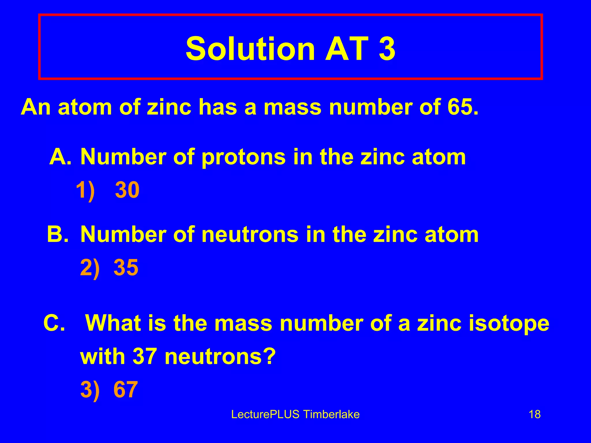 Solution AT 3 An atom of zinc has a mass number of 65.   A. Number of protons in the zinc atom   1)  30 B. Number of neutrons in the zinc atom 2)  35 C.  What is the mass number of a zinc isotope  with 37 neutrons? 3)  67 LecturePLUS Timberlake 