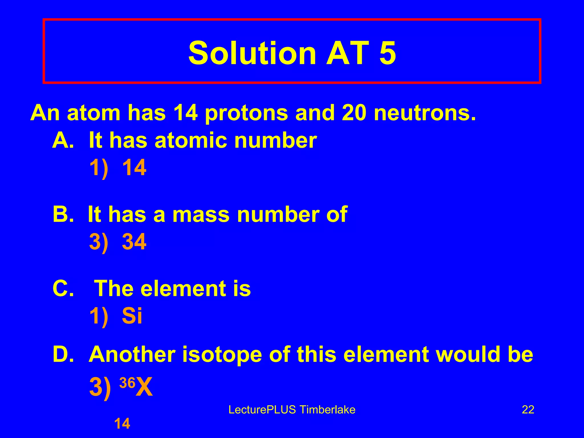 Solution AT 5 An atom has 14 protons and 20 neutrons. A. It has atomic number 1)  14 B.  It has a mass number of 3)  34 C.  The element is 1)  Si D. Another isotope of this element would be 3)  36 X   14 LecturePLUS Timberlake 