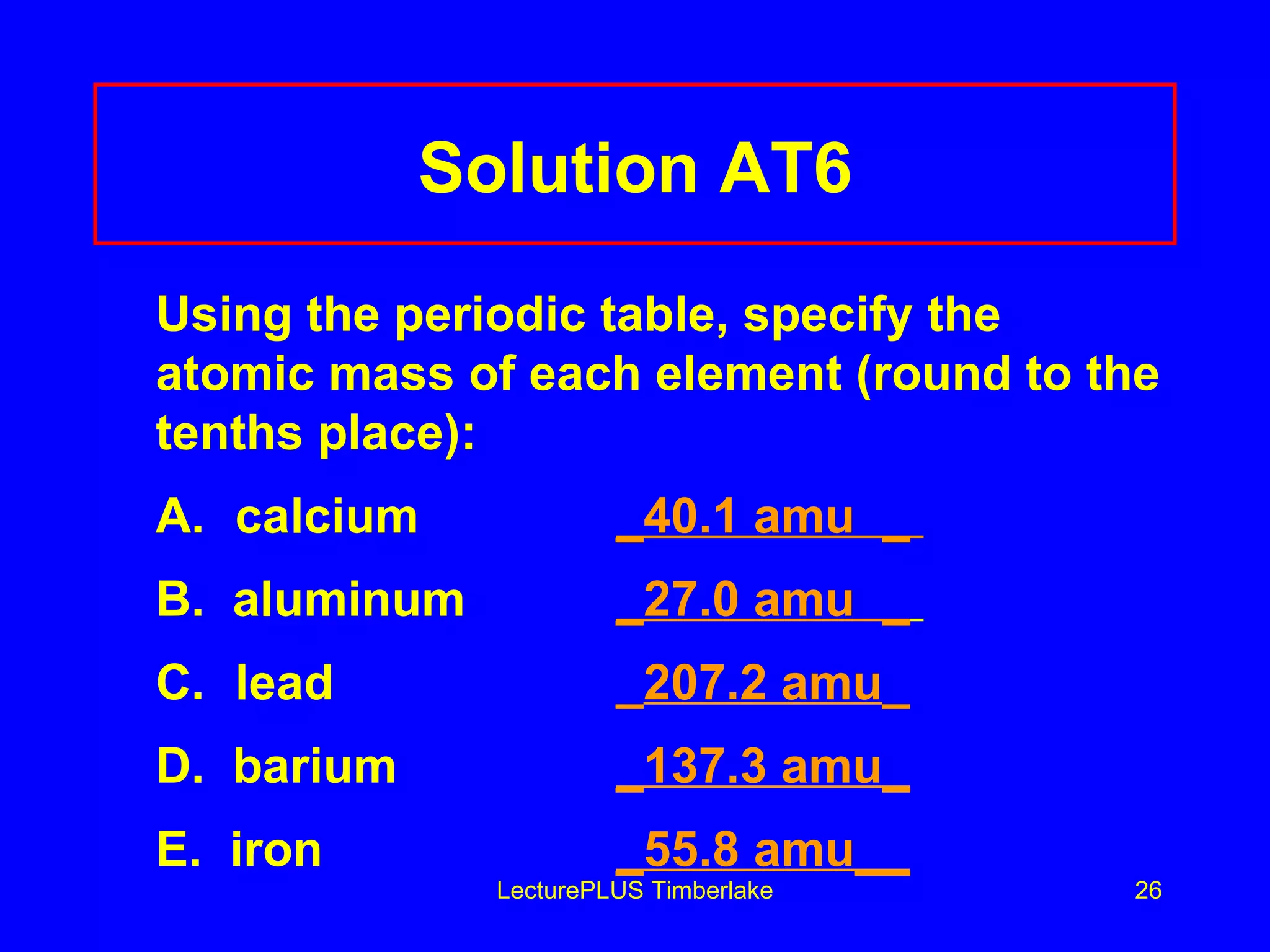 Solution AT6 Using the periodic table, specify the atomic mass of each element (round to the tenths place): A. calcium _40.1 amu  _  B.  aluminum _27.0 amu  _   C.  lead _ 207.2 amu _ D.  barium _137.3 amu_ E.  iron _55.8 amu__ LecturePLUS Timberlake 