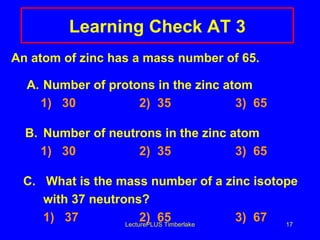 Learning Check AT 3 An atom of zinc has a mass number of 65.   A. Number of protons in the zinc atom   1)  30 2)  35 3)  65 B. Number of neutrons in the zinc atom   1)  30 2)  35 3)  65 C.  What is the mass number of a zinc isotope  with 37 neutrons?   1)  37 2)  65 3)  67 LecturePLUS Timberlake 