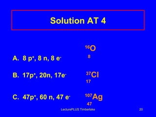 Solution AT 4 16 O A.  8 p + , 8 n, 8 e -   8 B. 17p + , 20n, 17e -   37 Cl   17   C.  47p + , 60 n, 47 e - 107 Ag   47 LecturePLUS Timberlake 