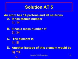 Solution AT 5 An atom has 14 protons and 20 neutrons. A. It has atomic number 1)  14 B.  It has a mass number of 3)  34 C.  The element is 1)  Si D. Another isotope of this element would be 3)  36 X   14 LecturePLUS Timberlake 