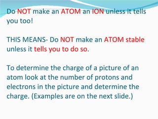 Do  NOT  make an  ATOM  an  ION  unless it tells you too! THIS MEANS- Do  NOT  make an  ATOM stable  unless it  tells you to do so . To determine the charge of a picture of an atom look at the number of protons and electrons in the picture and determine the charge. (Examples are on the next slide.) 