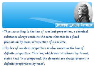 ∗ Thus, according to the law of constant proportion, a chemical
  substance always contains the same elements in a fixed
  proportion by mass, irrespective of its source.
∗ The law of constant proportion is also known as the law of
  definite proportion. This law, which was introduced by Proust,
  stated that ‘in a compound, the elements are always present in
  definite proportions by mass’.
 