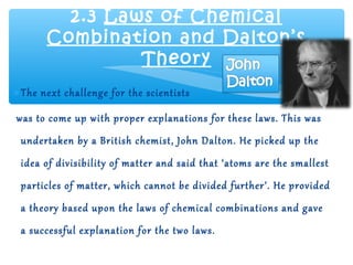 2.3 Laws of Chemical
       Combination and Dalton’s
                Theory
∗ The next challenge for the scientists

was to come up with proper explanations for these laws. This was
 undertaken by a British chemist, John Dalton. He picked up the
 idea of divisibility of matter and said that ‘atoms are the smallest
 particles of matter, which cannot be divided further’. He provided
 a theory based upon the laws of chemical combinations and gave
 a successful explanation for the two laws.
 