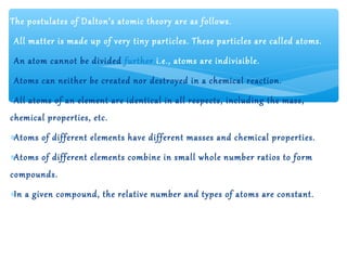 The postulates of Dalton’s atomic theory are as follows.
∗All matter is made up of very tiny particles. These particles are called atoms.
∗An atom cannot be divided further i.e., atoms are indivisible.
∗Atoms can neither be created nor destroyed in a chemical reaction.
∗All atoms of an element are identical in all respects, including the mass,
chemical properties, etc.
∗Atoms of different elements have different masses and chemical properties.
∗Atoms of different elements combine in small whole number ratios to form
compounds.
∗In a given compound, the relative number and types of atoms are constant.
 