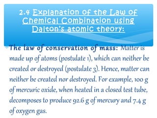 2.4 Explanation of the Law of
      Chemical Combination using
         Dalton’s atomic theory:

∗ The law of conservation of mass: Matter is
  made up of atoms (postulate 1), which can neither be
  created or destroyed (postulate 3). Hence, matter can
  neither be created nor destroyed. For example, 100 g
  of mercuric oxide, when heated in a closed test tube,
  decomposes to produce 92.6 g of mercury and 7.4 g
  of oxygen gas.
 