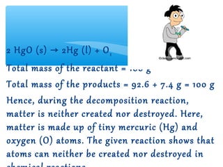 2 HgO (s) → 2Hg (l) + O 2
Total mass of the reactant = 100 g
Total mass of the products = 92.6 + 7.4 g = 100 g
Hence, during the decomposition reaction,
matter is neither created nor destroyed. Here,
matter is made up of tiny mercuric (Hg) and
oxygen (O) atoms. The given reaction shows that
atoms can neither be created nor destroyed in
 