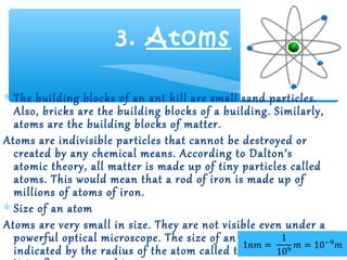 3. Atoms

∗ The building blocks of an ant hill are small sand particles.
  Also, bricks are the building blocks of a building. Similarly,
  atoms are the building blocks of matter.
Atoms are indivisible particles that cannot be destroyed or
  created by any chemical means. According to Dalton’s
  atomic theory, all matter is made up of tiny particles called
  atoms. This would mean that a rod of iron is made up of
  millions of atoms of iron.
∗ Size of an atom
Atoms are very small in size. They are not visible even under a
  powerful optical microscope. The size of an atom is
  indicated by the radius of the atom called the atomic radius.
 