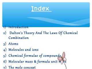 Index


1) Introduction
2) Dalton's Theory And The Laws Of Chemical
   Combination
3) Atoms
4) Molecules and ions
5) Chemical formulae of compounds
6) Molecular mass & formula unit mass
7) The mole concept
 