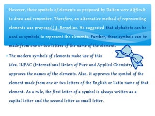 ∗ However, these symbols of elements as proposed by Dalton were difficult
 to draw and remember. Therefore, an alternative method of representing
 elements was proposed J.J. Berzelius. He suggested that alphabets can be
 used as symbols to represent the elements. Further, these symbols can be
 made from one or two letters of the name of the element.

∗ The modern symbols of elements make use of this
 idea. IUPAC (International Union of Pure and Applied Chemistry)
 approves the names of the elements. Also, it approves the symbol of the
 element made from one or two letters of the English or Latin name of that
 element. As a rule, the first letter of a symbol is always written as a
 capital letter and the second letter as small letter.
 