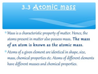 3.3 Atomic mass



∗ Mass is a characteristic property of matter. Hence, the
  atoms present in matter also possess mass. The mass
  of an atom is known as the atomic mass.
∗ Atoms of a given element are identical in shape, size,
  mass, chemical properties etc. Atoms of different elements
  have different masses and chemical properties.
 