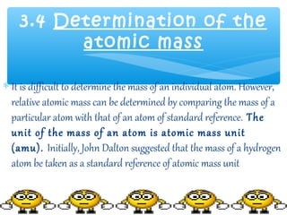 3.4 Determination of the
          atomic mass

∗ It is difficult to determine the mass of an individual atom. However,
  relative atomic mass can be determined by comparing the mass of a
  particular atom with that of an atom of standard reference. The
  unit of the mass of an atom is atomic mass unit
  (amu). Initially, John Dalton suggested that the mass of a hydrogen
  atom be taken as a standard reference of atomic mass unit
 