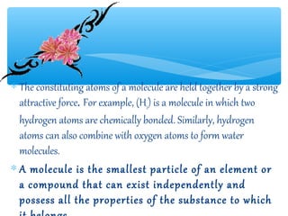 ∗ The constituting atoms of a molecule are held together by a strong
  attractive force. For example, (H2) is a molecule in which two
  hydrogen atoms are chemically bonded. Similarly, hydrogen
  atoms can also combine with oxygen atoms to form water
  molecules.
∗ A molecule is the smallest particle of an element or
  a compound that can exist independently and
  possess all the properties of the substance to which
 