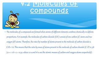 4.2 Molecules of
                       compounds


∗ The molecules of a compound are formed when atoms of different elements combine chemically in definite
  proportions. For example, the molecules of carbon dioxide (CO2) consist of one carbon (C) atom and two
  oxygen (O) atoms. Therefore, the ratio by number of atoms present in the molecule of carbon dioxide is

  C:O= 1:2. This means that the ratio by mass of atoms present in the molecule of carbon dioxide (C: O) is 3:8
  (12 × 1: 16 × 2 = 12:32, where 12 u and 16 u are the atomic masses of carbon and oxygen atoms respectively).
 