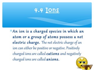4.4 Ions


∗ An ion is a charged species in which an
  atom or a group of atoms possess a net
  electric charge. The net electric charge of an
  ion can either be positive or negative. Positively
  charged ions are called cations and negatively
  charged ions are called anions.
 