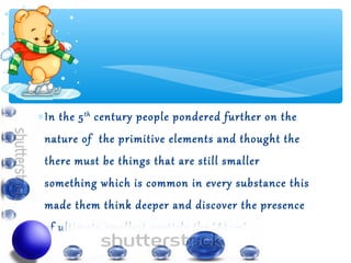 ∗ In the 5 th century people pondered further on the
 nature of the primitive elements and thought the
 there must be things that are still smaller
 something which is common in every substance this
 made them think deeper and discover the presence
 of ultimate smallest particle the ‘ Atom’.
 