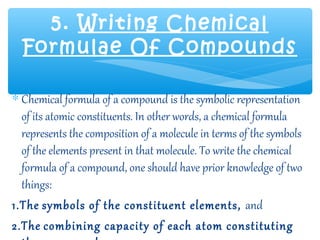 5. Writing Chemical
  Formulae Of Compounds

∗ Chemical formula of a compound is the symbolic representation
  of its atomic constituents. In other words, a chemical formula
  represents the composition of a molecule in terms of the symbols
  of the elements present in that molecule. To write the chemical
  formula of a compound, one should have prior knowledge of two
  things:
1.The symbols of the constituent elements, and
2.The combining capacity of each atom constituting
 