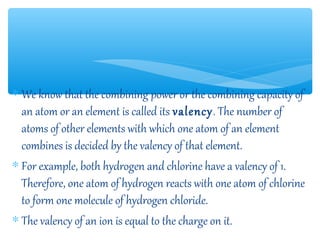 ∗ We know that the combining power or the combining capacity of
  an atom or an element is called its valency. The number of
  atoms of other elements with which one atom of an element
  combines is decided by the valency of that element.
∗ For example, both hydrogen and chlorine have a valency of 1.
  Therefore, one atom of hydrogen reacts with one atom of chlorine
  to form one molecule of hydrogen chloride.
∗ The valency of an ion is equal to the charge on it.
 