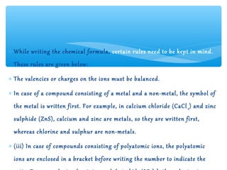 ∗ While writing the chemical formula, certain rules need to be kept in mind.
  These rules are given below:

∗ The valencies or charges on the ions must be balanced.

∗ In case of a compound consisting of a metal and a non-metal, the symbol of
  the metal is written first. For example, in calcium chloride (CaCl 2 ) and zinc
  sulphide (ZnS), calcium and zinc are metals, so they are written first,
  whereas chlorine and sulphur are non-metals.

∗ (iii) In case of compounds consisting of polyatomic ions, the polyatomic
  ions are enclosed in a bracket before writing the number to indicate the
 