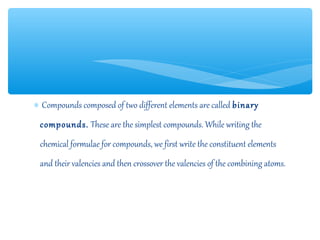 ∗ Compounds composed of two different elements are called binary
 compounds. These are the simplest compounds. While writing the
 chemical formulae for compounds, we first write the constituent elements
 and their valencies and then crossover the valencies of the combining atoms.
 