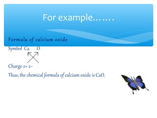 For example…….

Formula of calcium oxide
Symbol Ca O

Charge 2+ 2−
Thus, the chemical formula of calcium oxide is CaO..
 