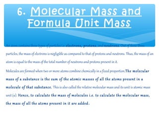 6. Molecular Mass and
          Formula Unit Mass

An atom contains three types of particles i.e. electrons, protons , and neutrons. Out of these three
particles, the mass of electrons is negligible as compared to that of protons and neutrons. Thus, the mass of an
atom is equal to the mass of the total number of neutrons and protons present in it.

Molecules are formed when two or more atoms combine chemically in a fixed proportion.The molecular
mass of a substance is the sum of the atomic masses of all the atoms present in a
molecule of that substance. This is also called the relative molecular mass and its unit is atomic mass
unit (u). Hence, to calculate the mass of molecules i.e. to calculate the molecular mass,
the mass of all the atoms present in it are added .
 