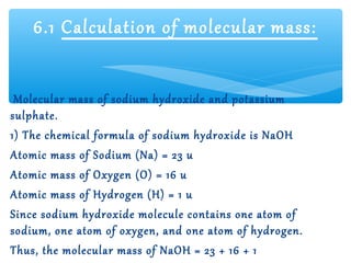 6.1 Calculation of molecular mass:


 Molecular mass of sodium hydroxide and potassium
sulphate.
1) The chemical formula of sodium hydroxide is NaOH
Atomic mass of Sodium (Na) = 23 u
Atomic mass of Oxygen (O) = 16 u
Atomic mass of Hydrogen (H) = 1 u
Since sodium hydroxide molecule contains one atom of
sodium, one atom of oxygen, and one atom of hydrogen.
Thus, the molecular mass of NaOH = 23 + 16 + 1
 