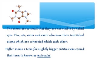 ∗ The atoms are so small that they are not visible by naked
 eyes. Fire, air, water and earth also have their individual
 atoms which are connected which each other.

∗ After atoms a term for slightly bigger entities was coined
 that term is known as molecules.
 