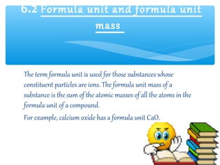 6.2 Formula unit and formula unit
             mass


The term formula unit is used for those substances whose
constituent particles are ions. The formula unit mass of a
substance is the sum of the atomic masses of all the atoms in the
formula unit of a compound.
For example, calcium oxide has a formula unit CaO.
 