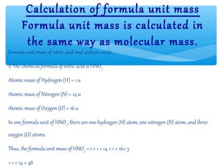 Calculation of formula unit mass
       Formula unit mass is calculated in
        the same way as molecular mass.
formula unit mass of nitric acid and sodium oxide.

1) The chemical formula of nitric acid is HNO3

Atomic mass of Hydrogen (H) = 1 u

Atomic mass of Nitrogen (N) = 14 u

Atomic mass of Oxygen (O) = 16 u

In one formula unit of HNO3, there are one hydrogen (H) atom, one nitrogen (N) atom, and three
oxygen (O) atoms.

Thus, the formula unit mass of HNO3 = 1 × 1 + 14 × 1 + 16× 3

= 1 + 14 + 48
 