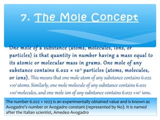 7. The Mole Concept

∗ One mole of a substance (atoms, molecules, ions, or
  particles) is that quantity in number having a mass equal to
  its atomic or molecular mass in grams. One mole of any
  substance contains 6.022 × 10 23 particles (atoms, molecules,
  or ions). This means that one mole atom of any substance contains 6.022
  ×1023 atoms. Similarly, one mole molecule of any substance contains 6.022
  ×1023 molecules, and one mole ion of any substance contains 6.022 ×1023 ions.
  Hence, the mass of a particular substance is fixed.
The number 6.022 × 1023 is an experimentally obtained value and is known as
Avogadro’s number or Avogadro constant (represented by No). It is named
after the Italian scientist, Amedeo Avogadro
 