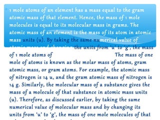 ∗ 1 mole atoms of an element has a mass equal to the gram
  atomic mass of that element. Hence, the mass of 1 mole
  molecules is equal to its molecular mass in grams. The
  atomic mass of an element is the mass of its atom in atomic
  mass units (u). By taking the same nu merical value of
  atomic mass and changing the units from ‘u’ to ‘g’, the mass
  of 1 mole atoms of that element is obtained. The mass of one
  mole of atoms is known as the molar mass of atoms, gram
  atomic mass, or gram atoms. For example, the atomic mass
  of nitrogen is 14 u, and the gram atomic mass of nitrogen is
  14 g. Similarly, the molecular mass of a substance gives the
  mass of a molecule of that substance in atomic mass units
  (u). Therefore, as discussed earlier, by taking the same
  numerical value of molecular mass and by changing its
  units from ‘u’ to ‘g’, the mass of one mole molecules of that
 