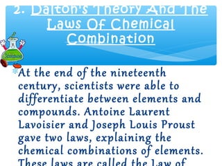 2. Dalton's Theory And The
     Laws Of Chemical
        Combination

∗At the end of the nineteenth
 century, scientists were able to
 differentiate between elements and
 compounds. Antoine Laurent
 Lavoisier and Joseph Louis Proust
 gave two laws, explaining the
 chemical combinations of elements.
 